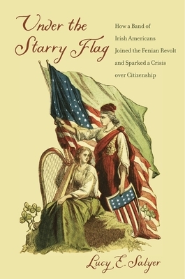 Under the Starry Flag: How a Band of Irish Americans Joined the Fenian Revolt and Sparked a Crisis Over Citizenship by Lucy E. Salyer