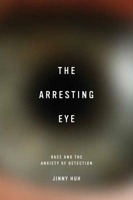 The Arresting Eye: Race and the Anxiety of Detection by Jinny Huh