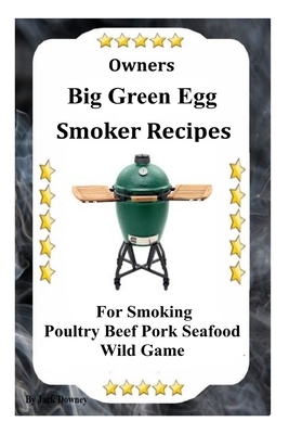 Owners Big Green Egg Smoker Recipes: For Smoking Poultry Beef Pork Seafood Wild Game by Jack Downey