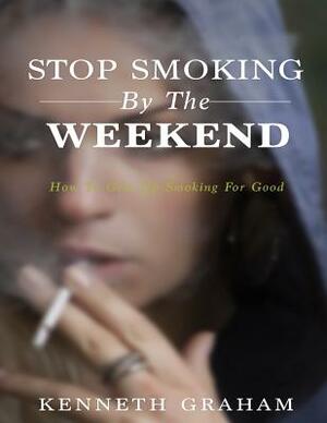 Stop Smoking By The Weekend: How To Give Up Smoking For Good by Kenneth Graham