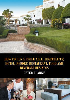 How to Run a Profitable (Hospitality) Hotel, Resort, Restaurant, Food, and Beverage Business by Peter Clarke