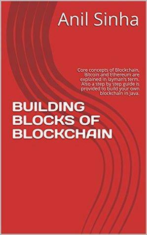 BUILDING BLOCKS OF BLOCKCHAIN: Core concepts of Blockchain, Bitcoin and Ethereum are explained in layman's term. Also a step by step guide is provided to build your own blockchain in Java. by Anil Sinha