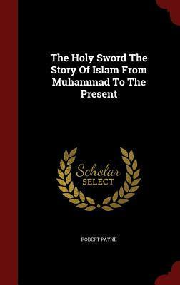 The Holy Sword the Story of Islam from Muhammad to the Present by Robert Payne