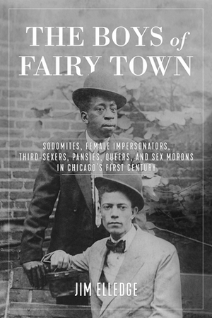 The Boys of Fairy Town: Sodomites, Female Impersonators, Third-Sexers, Pansies, Queers, and Sex Morons in Chicago's First Century by Jim Elledge