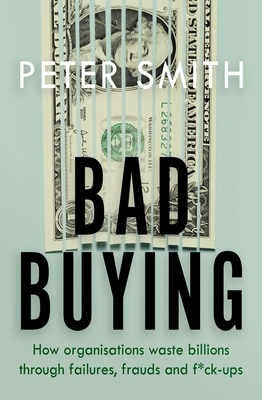 Bad Buying: How organisations waste billions through failures, frauds and f*ck-ups by Peter Smith
