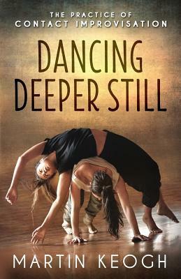 Dancing Deeper Still: The Practice of Contact Improvisation by Martin Keogh