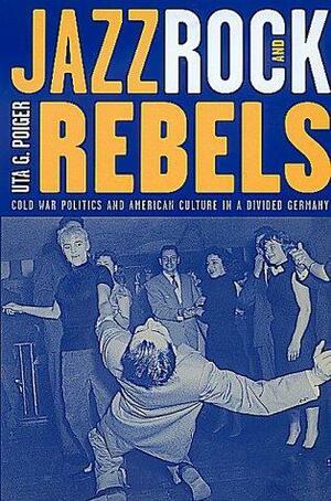Jazz, Rock, and Rebels: Cold War Politics and American Culture in a Divided Germany by Uta G. Poiger
