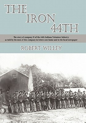 The Iron 44th: The Story of Company H of the 44th Indiana Volunteer Infantry as Told by the Men of This Company in Letters Sent Home by Robert Willey
