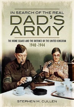 In Search of the Real Dad's Army: The Home Guard and the Defence of the United Kingdom 1940-1944 by Stephen M. Cullen