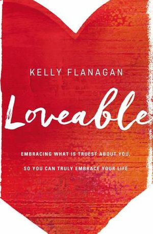 Loveable: Embracing What Is Truest About You, So You Can Truly Embrace Your Life by Kelly Flanagan
