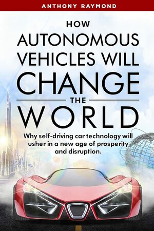 How Autonomous Vehicles will Change the World: Why self-driving car technology will usher in a new age of prosperity and disruption. by Anthony Raymond