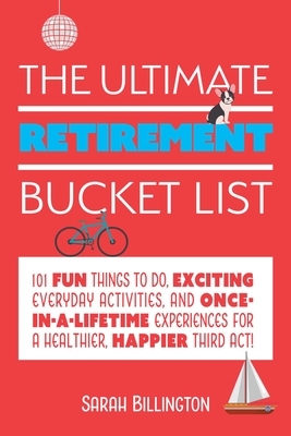 The Ultimate Retirement Bucket List: 101 Fun Things to Do, Exciting Everyday Activities, and Once-In-A-Lifetime Experiences for a Healthier, Happier T by Sarah Billington