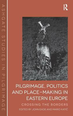 Pilgrimage, Politics and Place-Making in Eastern Europe: Crossing the Borders. Edited by John Eade and Mario Katic by Mario Katic, John Eade