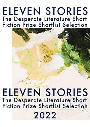 Eleven Stories - The Desperate Literature Short Fiction Prize Shortlist Selection 2022 by Jay Gao, Young Rader, Mariana Roa Oliva, Annie Hayter, Gavin Weale, Ananya Mushra, Avigayl Sharp, Grace Henes, Stephen Lynch, Jona Xhepa, Evan Martinak