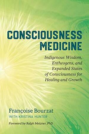 Consciousness Medicine: Indigenous Wisdom, Entheogens, and Expanded States of Consciousness for Healing and Growth by Kristina Hunter, Ralph Metzner, Françoise Bourzat