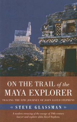 On the Trail of the Maya Explorer: Tracing the Epic Journey of John Lloyd Stephens by Steve Glassman