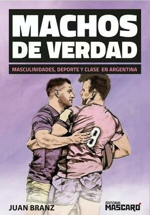 Machos de verdad: masculinidades, deporte y clase en Argentina by Juan Bautista Branz