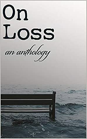 On Loss: An Anthology by Joanna Michal Hoyt, Erica Marchant, Robert Walton, Michael Riley, K.A. Mielke, Christy Nicholas, Lynne Buchannan, Joshua George, Cari Greywolf, Michael Simon, Melissa Schell, Aaron Pasker, Chad Broughman, Alice Lam, Mark Towse