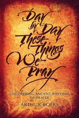 Day by Day These Things We Pray: Uncovering Ancient Rhythms of Prayer by Arthur Boers