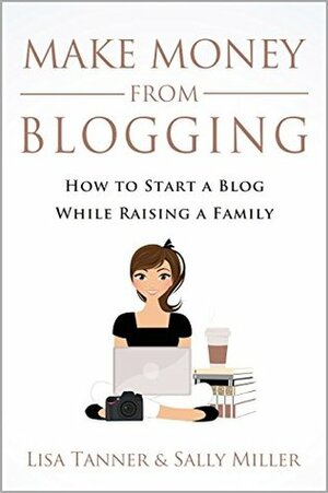 Make Money From Blogging: How To Start A Blog While Raising A Family by Sally Miller, Lisa Tanner