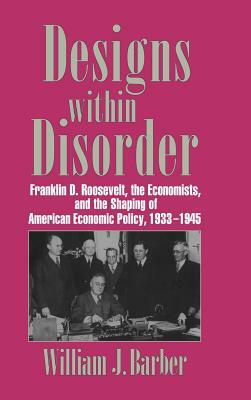 Designs Within Disorder: Franklin D. Roosevelt, the Economists, and the Shaping of American Economic Policy, 1933-1945 by William J. Barber