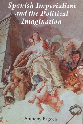 Spanish Imperialism and the Political Imagination: Studies in European and Spanish-American Social and Political Theory 1513-1830 by Anthony Pagden