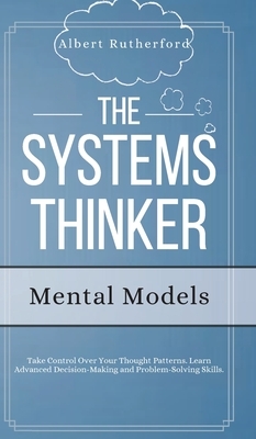 The Systems Thinker - Mental Models: Take Control Over Your Thought Patterns. Learn Advanced Decision-Making and Problem-Solving Skills. by Albert Rutherford