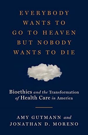 Everybody Wants to Go to Heaven but Nobody Wants to Die: Bioethics and the Transformation of Health Care in America by Amy Gutmann, Jonathan D. Moreno