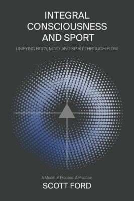 Integral Consciousness and Sport: Unifying Body, Mind, and Spirit Through Flow by Scott Ford