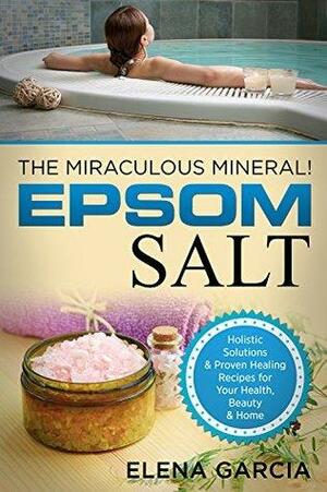 Epsom Salt: The Miraculous Mineral!: Holistic Solutions & Proven Healing Recipes for Health, Beauty & Home by Elena García