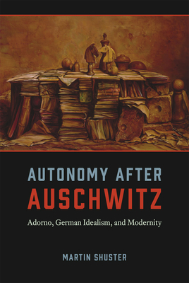 Autonomy After Auschwitz: Adorno, German Idealism, and Modernity by Martin Shuster