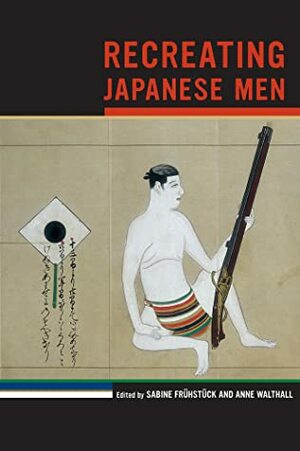 Recreating Japanese Men by Nagano Hiroko, Luke S. Roberts, Anne Walthall, Jennifer E. Robertson, Ian Condry, Tom Gill, Susan J. Napier, Wolfram Manzenreiter, Teresa A. Algoso, Michele M. Mason, Sakurai Yuki, Christopher Gerteis, Sabine Frühstück