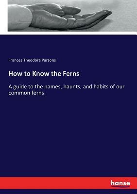 How to Know the Ferns: A guide to the names, haunts, and habits of our common ferns by Frances Theodora Parsons