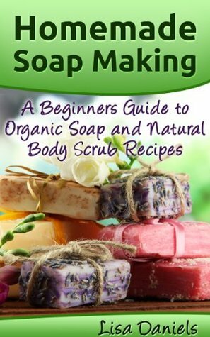 Homemade Soap Making: A Beginner's Guide to Organic Soap and Natural Body Scrub Recipes by Lisa Daniels