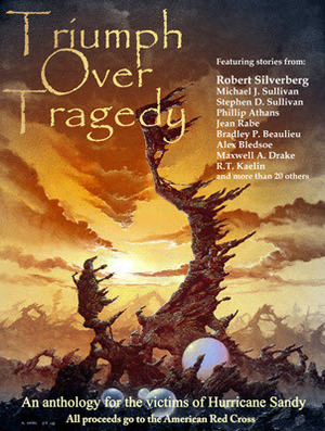 Triumph Over Tragedy: an Anthology for the Victims of Hurricane Sandy by Vicki Johnson-Steger, Bryan Thomas Schmidt, Tracy Chowdhury, Steven Saus, Sarah Chorn, Timothy Zahn, Tobias S. Buckell, Elizabeth Bear, Jaym Gates, Addie J. King, Bradley P. Beaulieu, Tim Marquitz, Doris Stever, Matt Bone, Alex Shvartsman, C.J. Henderson, Elisabeth Waters, Mark Lawrence, Marion Zimmer Bradley, Donald Bingle, T.L. Gray, Janine K. Spendlove, Robert Silverberg, Marian Allen, Michael A. Stackpole, Stephen D. Sullivan, Rick Novy, Philip Athans, Ari Marmell, R.T. Kaelin, Jean Rabe, Maxwell Alexander Drake, Erik Scott de Bie, Rob Rogers, Miya Kressin, Michael J. Sullivan, Bryan Young, Alex Bledsoe, Rob H. Bedford, C.S. Marks