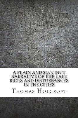 A plain and succinct narrative of the late riots and disturbances in the cities by Thomas Holcroft
