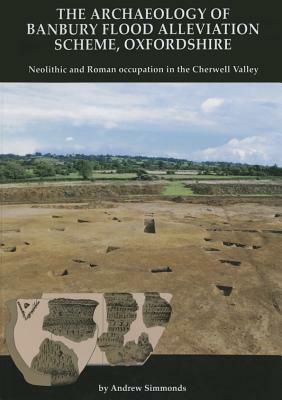 The Archaeology of Banbury Flood Alleviation Scheme, Oxfordshire: Neolithic and Roman Occupation in the Cherwell Valley by Andrew Simmonds