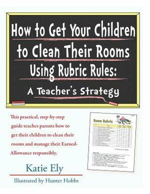 How to Get Your Children to Clean Their Rooms Using Rubric Rules: A Teacher's Strategy by Katie Ely, Hunter Hobbs
