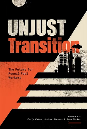 Unjust Transition: The Future for Fossil Fuel Workers by Emily Eaton, Sean Tucker, Andrew Stevens