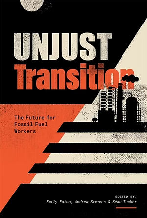 Unjust Transition: The Future for Fossil Fuel Workers by Andrew Stevens, Sean Tucker, Emily Eaton