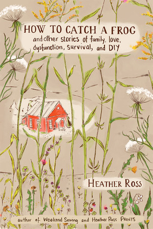 How to Catch a Frog: And Other Stories of Family, Love, Dysfunction, Survival, and DIY by Heather Ross