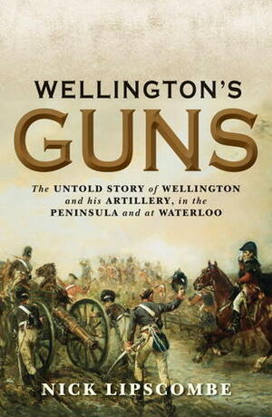 Wellington's Guns: The Untold Story of Wellington and his Artillery in the Peninsula and at Waterloo by Nick Lipscombe