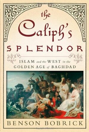 The Caliph's Splendor: Islam and the West in the Golden Age of Baghdad by Benson Bobrick