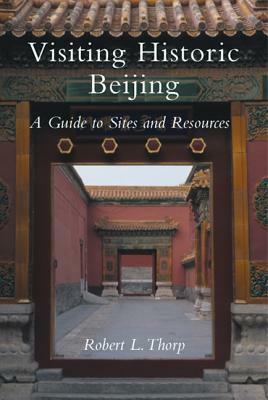 Visiting Historic Beijing: A Guide to Sites & Resources by Robert L. Thorp