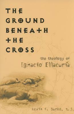 The Ground Beneath the Cross: The Theology of Ignacio Ellacuria by Kevin F. Burke