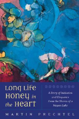 Long Life, Honey in the Heart: A Story of Initiation and Eloquence from the Shores of a Mayan Lake by Martín Prechtel