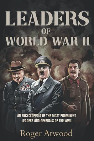 Leaders of World War II: An encyclopedia of the most prominent Leaders and Generals of the WWII by Roger Atwood