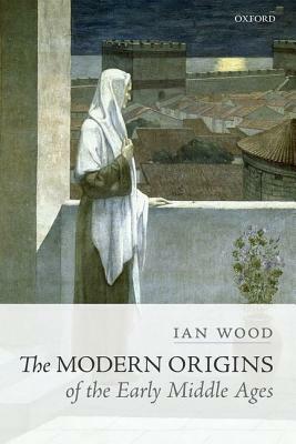 The Modern Origins of the Early Middle Ages by Ian Wood