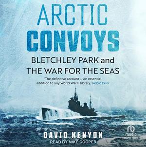 Arctic Convoys: Bletchley Park and the War for the Seas by David Kenyon