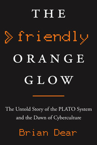 The Friendly Orange Glow: The Untold Story of the PLATO System and the Dawn of Cyberculture by Brian Dear